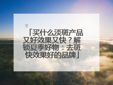 买什么淡斑产品又好效果又快？解锁夏季好物：去斑快效果好的品牌