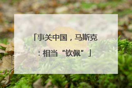 事关中国，马斯克：相当“钦佩”
