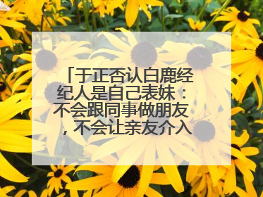 于正否认白鹿经纪人是自己表妹：不会跟同事做朋友，不会让亲友介入到我的工作