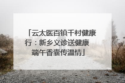 云太医百镇千村健康行：新乡义诊送健康 端午香囊传温情