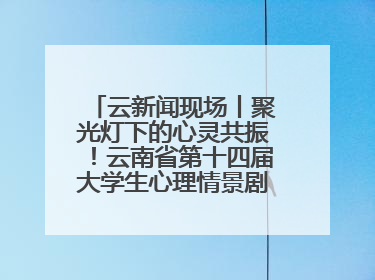 云新闻现场丨聚光灯下的心灵共振！云南省第十四届大学生心理情景剧决赛燃情开演
