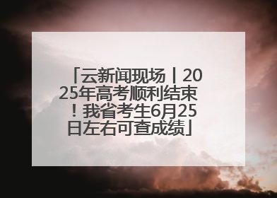 云新闻现场丨2025年高考顺利结束！我省考生6月25日左右可查成绩