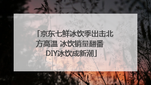 京东七鲜冰饮季出击北方高温 冰饮销量翻番 DIY冰饮成新潮