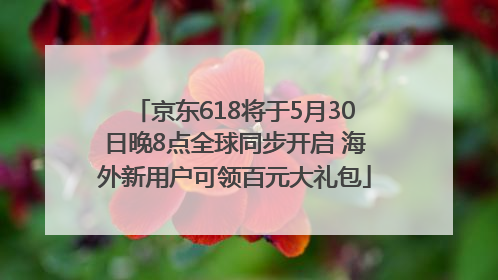 京东618将于5月30日晚8点全球同步开启 海外新用户可领百元大礼包