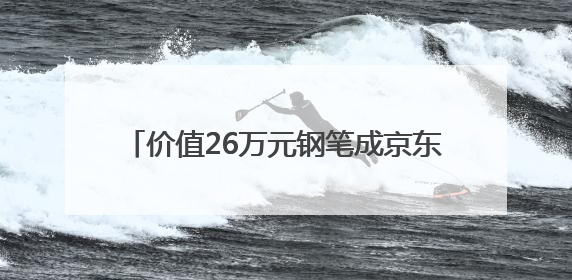 价值26万元钢笔成京东拍卖焦点：沈阳用户“捡漏”省下22.5万元
