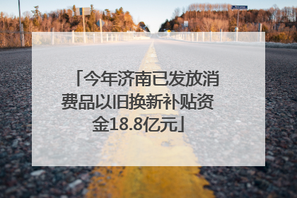今年济南已发放消费品以旧换新补贴资金18.8亿元