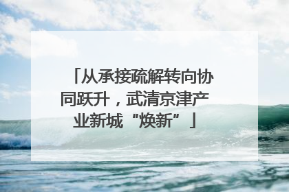 从承接疏解转向协同跃升，武清京津产业新城“焕新”