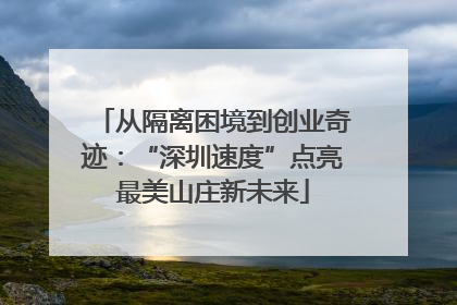 从隔离困境到创业奇迹：“深圳速度”点亮最美山庄新未来