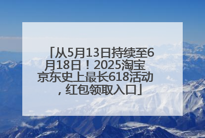 从5月13日持续至6月18日！2025淘宝京东史上最长618活动，红包领取入口