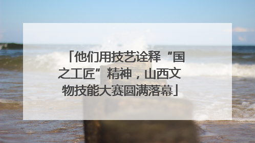 他们用技艺诠释“国之工匠”精神，山西文物技能大赛圆满落幕