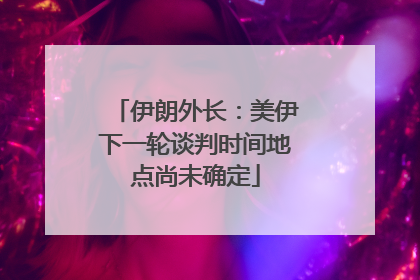 伊朗外长：美伊下一轮谈判时间地点尚未确定