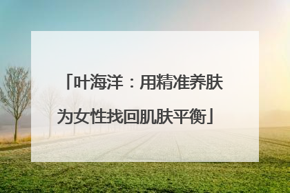 叶海洋：用精准养肤为女性找回肌肤平衡