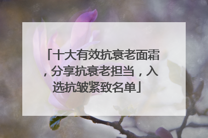 十大有效抗衰老面霜，分享抗衰老担当，入选抗皱紧致名单