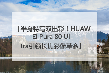 半身特写双出彩！HUAWEI Pura 80 Ultra引领长焦影像革命