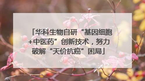 华科生物自研“基因细胞+中医药”创新技术，努力破解“天价抗癌”困局