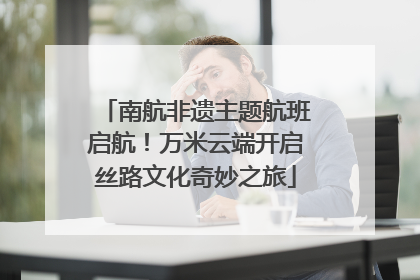 南航非遗主题航班启航！万米云端开启丝路文化奇妙之旅