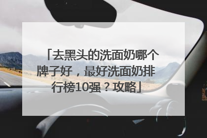 去黑头的洗面奶哪个牌子好，最好洗面奶排行榜10强？攻略