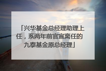 兴华基金总经理助理上任，系两年前官宣离任的九泰基金原总经理