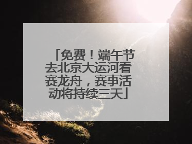 免费！端午节去北京大运河看赛龙舟，赛事活动将持续三天