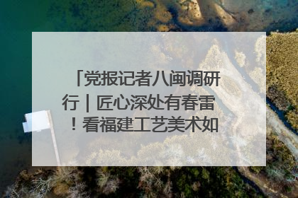 党报记者八闽调研行｜匠心深处有春雷！看福建工艺美术如何创新表达
