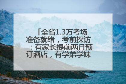 全省1.3万考场准备就绪，考前探访：有家长提前两月预订酒店，有学弟学妹隔空送上暖心祝福