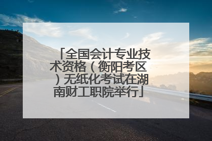 全国会计专业技术资格（衡阳考区）无纸化考试在湖南财工职院举行