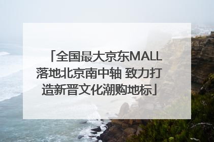 全国最大京东MALL落地北京南中轴 致力打造新晋文化潮购地标