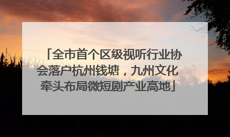 全市首个区级视听行业协会落户杭州钱塘，九州文化牵头布局微短剧产业高地