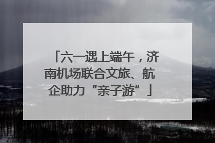 六一遇上端午，济南机场联合文旅、航企助力“亲子游”