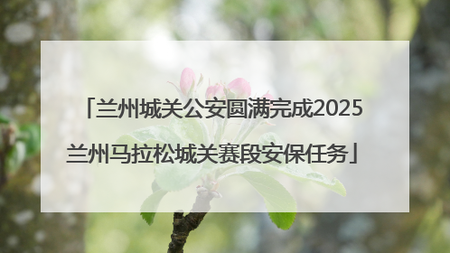 兰州城关公安圆满完成2025兰州马拉松城关赛段安保任务