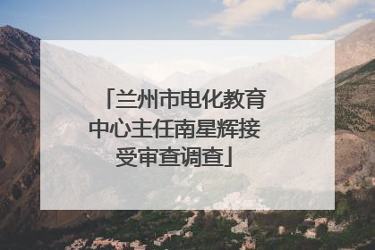 兰州市电化教育中心主任南星辉接受审查调查