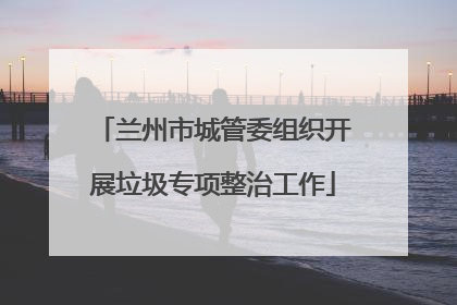 兰州市城管委组织开展垃圾专项整治工作
