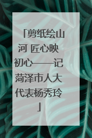 剪纸绘山河 匠心映初心——记菏泽市人大代表杨秀玲