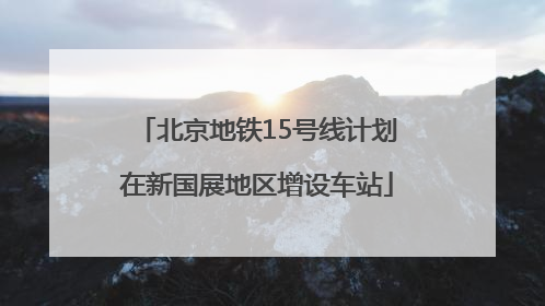 北京地铁15号线计划在新国展地区增设车站