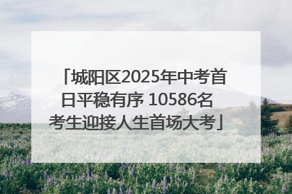 城阳区2025年中考首日平稳有序 10586名考生迎接人生首场大考