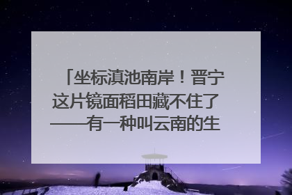 坐标滇池南岸！晋宁这片镜面稻田藏不住了——有一种叫云南的生活之365天