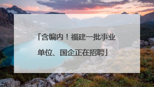 含编内！福建一批事业单位、国企正在招聘