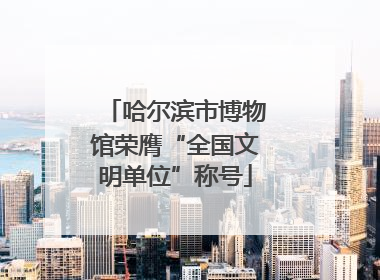 哈尔滨市博物馆荣膺“全国文明单位”称号