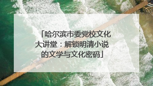 哈尔滨市委党校文化大讲堂：解锁明清小说的文学与文化密码