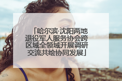 哈尔滨·沈阳两地退役军人服务协会跨区域全领域开展调研交流共绘协同发展
