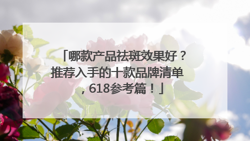 哪款产品祛斑效果好？推荐入手的十款品牌清单，618参考篇！