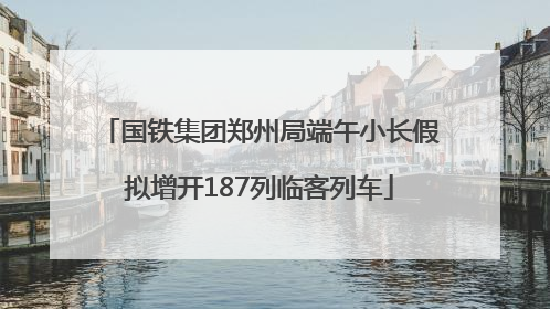 国铁集团郑州局端午小长假拟增开187列临客列车