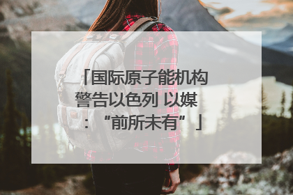 国际原子能机构警告以色列 以媒：“前所未有”