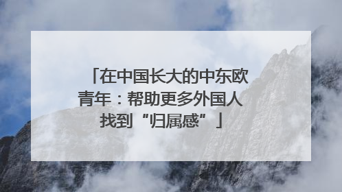 在中国长大的中东欧青年：帮助更多外国人找到“归属感”