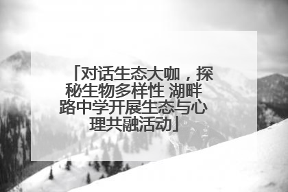 对话生态大咖，探秘生物多样性 湖畔路中学开展生态与心理共融活动