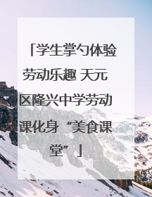 学生掌勺体验劳动乐趣 天元区隆兴中学劳动课化身“美食课堂”
