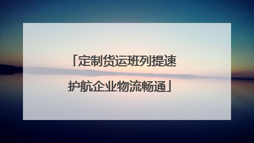 定制货运班列提速 护航企业物流畅通