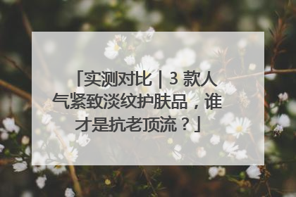 实测对比｜3 款人气紧致淡纹护肤品，谁才是抗老顶流？
