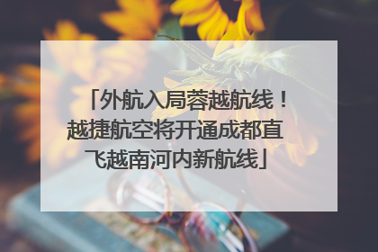 外航入局蓉越航线！越捷航空将开通成都直飞越南河内新航线