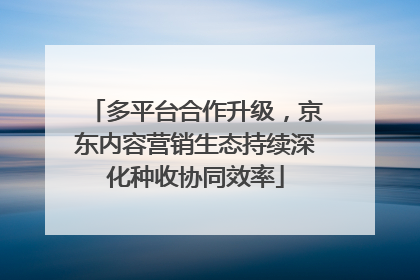 多平台合作升级，京东内容营销生态持续深化种收协同效率
